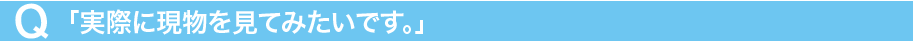 Q「実際に現物を見てみたいです。」
