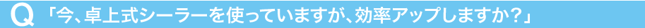 Q「今、卓上式シーラーを使っていますが、効率アップしますか?」