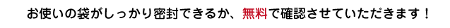お使いの袋がちゃんと密封できるか、無料で確認させていただきます！
	
